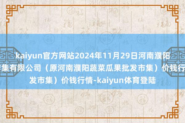 kaiyun官方网站2024年11月29日河南濮阳宏进农副产物批发市集有限公司（原河南濮阳蔬菜瓜果批发市集）价钱行情-kaiyun体育登陆