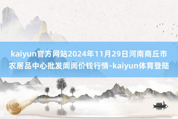 kaiyun官方网站2024年11月29日河南商丘市农居品中心批发阛阓价钱行情-kaiyun体育登陆