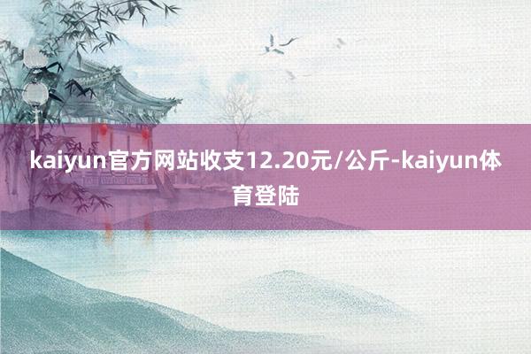 kaiyun官方网站收支12.20元/公斤-kaiyun体育登陆