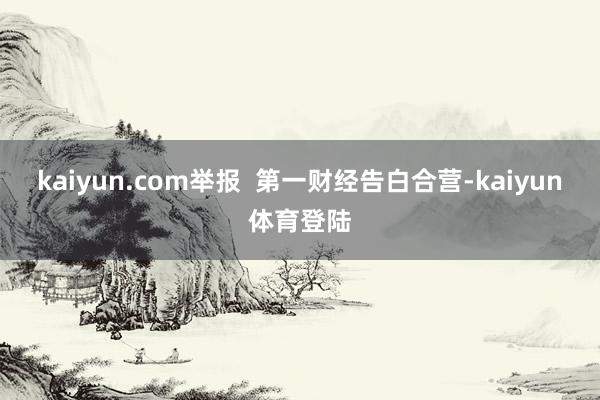 kaiyun.com举报  第一财经告白合营-kaiyun体育登陆