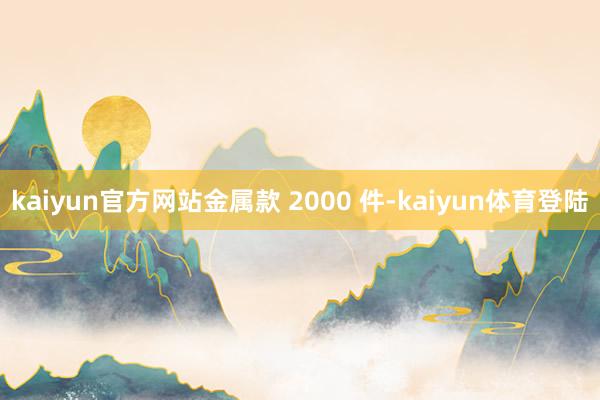 kaiyun官方网站金属款 2000 件-kaiyun体育登