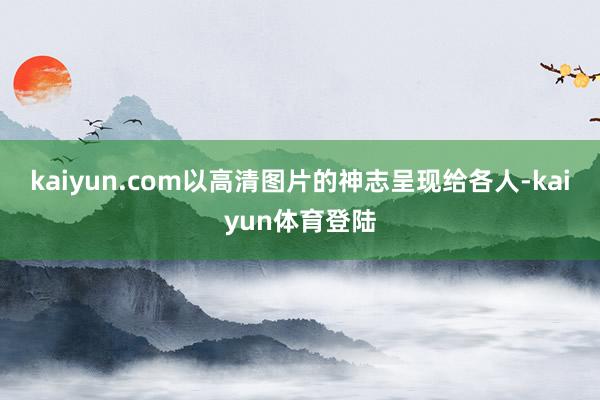 kaiyun.com以高清图片的神志呈现给各人-kaiyun体育登陆