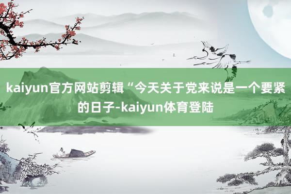 kaiyun官方网站剪辑“今天关于党来说是一个要紧的日子-k