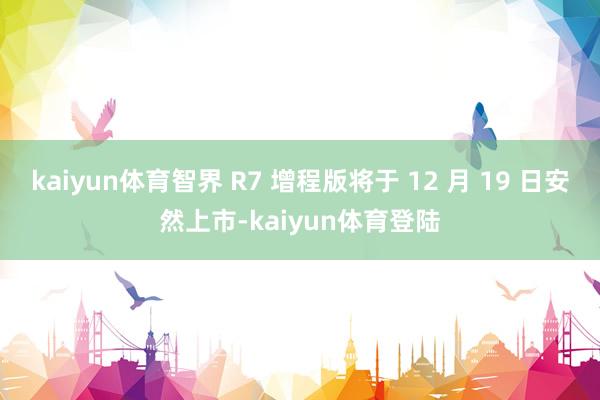 kaiyun体育智界 R7 增程版将于 12 月 19 日安