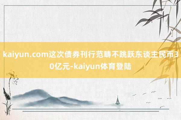 kaiyun.com这次债券刊行范畴不跳跃东谈主民币30亿元-kaiyun体育登陆