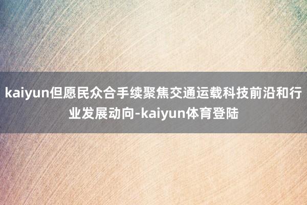 kaiyun但愿民众合手续聚焦交通运载科技前沿和行业发展动向