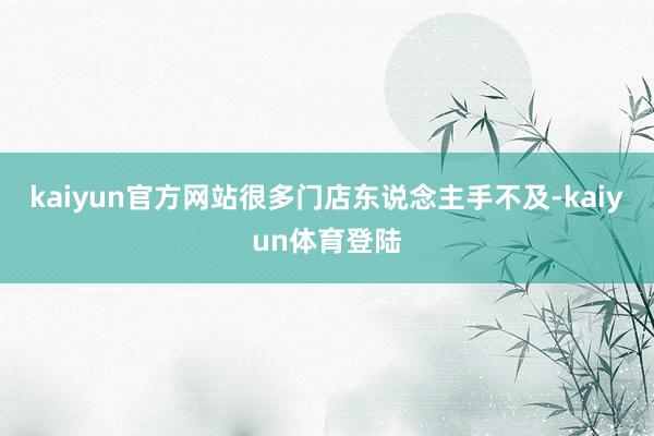 kaiyun官方网站很多门店东说念主手不及-kaiyun体育登陆