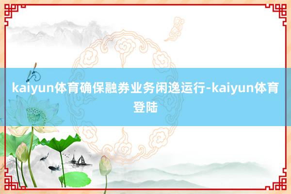 kaiyun体育确保融券业务闲逸运行-kaiyun体育登陆