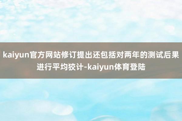 kaiyun官方网站修订提出还包括对两年的测试后果进行平均狡计-kaiyun体育登陆