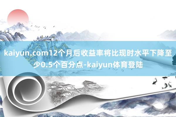 kaiyun.com12个月后收益率将比现时水平下降至少0.5个百分点-kaiyun体育登陆