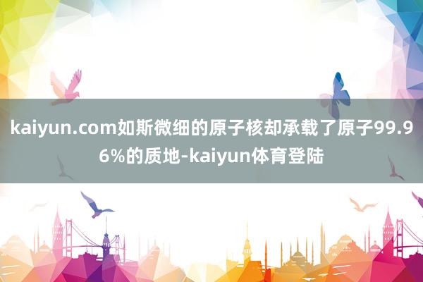 kaiyun.com如斯微细的原子核却承载了原子99.96%的质地-kaiyun体育登陆