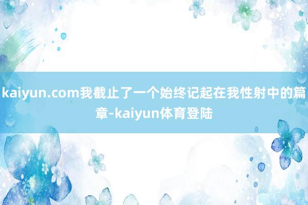 kaiyun.com我截止了一个始终记起在我性射中的篇章-kaiyun体育登陆