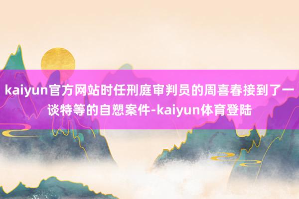 kaiyun官方网站时任刑庭审判员的周喜春接到了一谈特等的自愬案件-kaiyun体育登陆