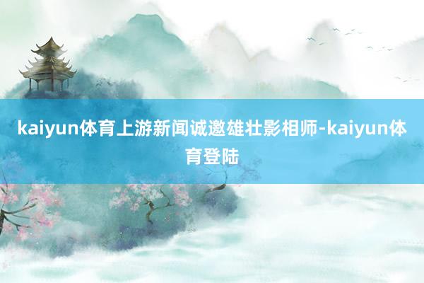 kaiyun体育上游新闻诚邀雄壮影相师-kaiyun体育登陆