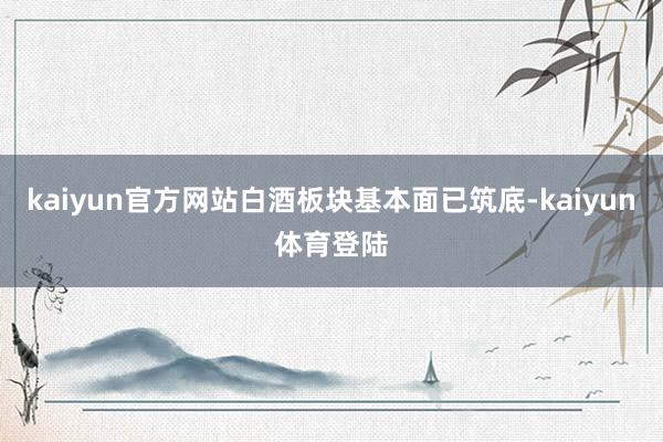 kaiyun官方网站白酒板块基本面已筑底-kaiyun体育登