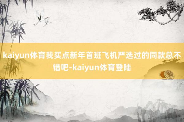 kaiyun体育我买点新年首班飞机严选过的同款总不错吧-kaiyun体育登陆