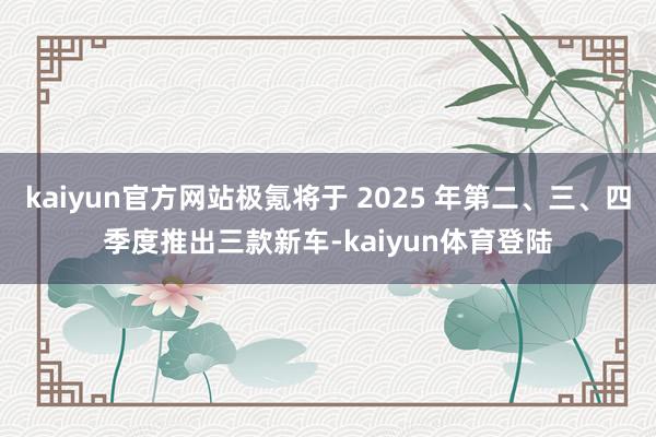 kaiyun官方网站极氪将于 2025 年第二、三、四季度推