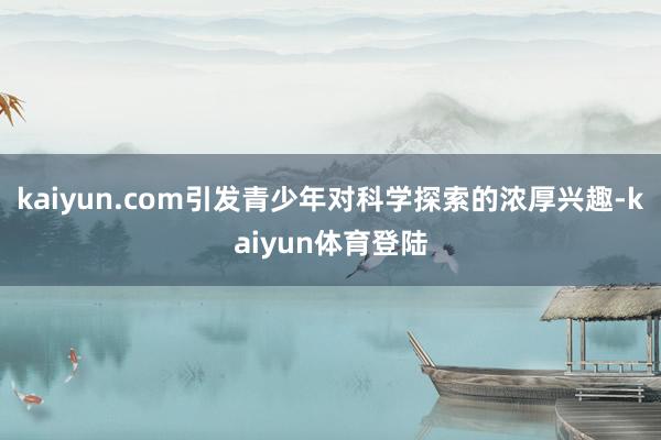 kaiyun.com引发青少年对科学探索的浓厚兴趣-kaiyun体育登陆