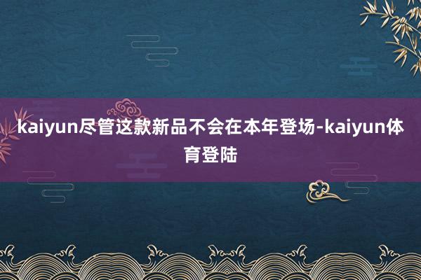 kaiyun尽管这款新品不会在本年登场-kaiyun体育登陆