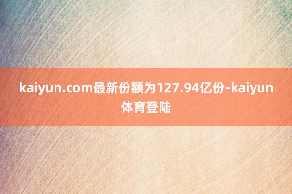 kaiyun.com最新份额为127.94亿份-kaiyun体育登陆