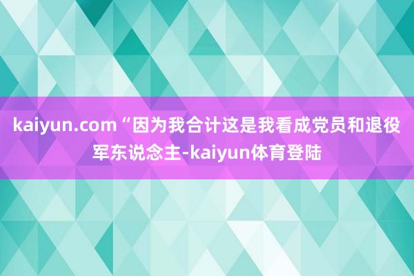 kaiyun.com“因为我合计这是我看成党员和退役军东说念主-kaiyun体育登陆