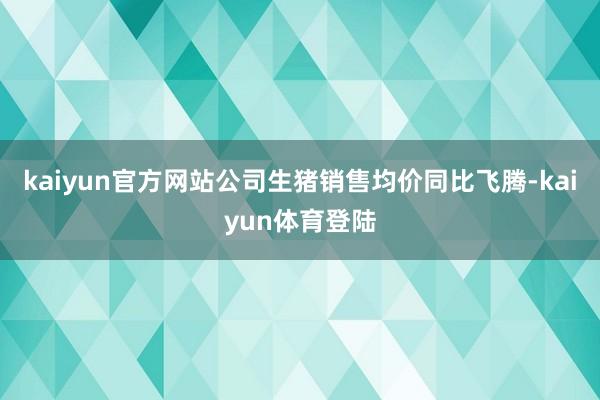 kaiyun官方网站公司生猪销售均价同比飞腾-kaiyun体育登陆