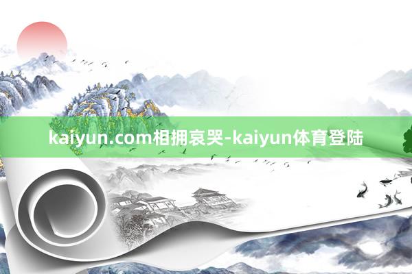 kaiyun.com相拥哀哭-kaiyun体育登陆