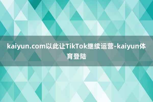 kaiyun.com以此让TikTok继续运营-kaiyun体育登陆