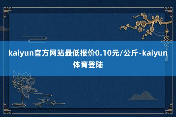 kaiyun官方网站最低报价0.10元/公斤-kaiyun体育登陆