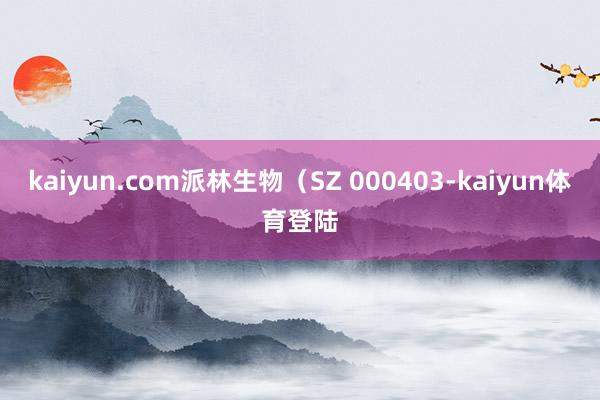 kaiyun.com派林生物（SZ 000403-kaiyun体育登陆