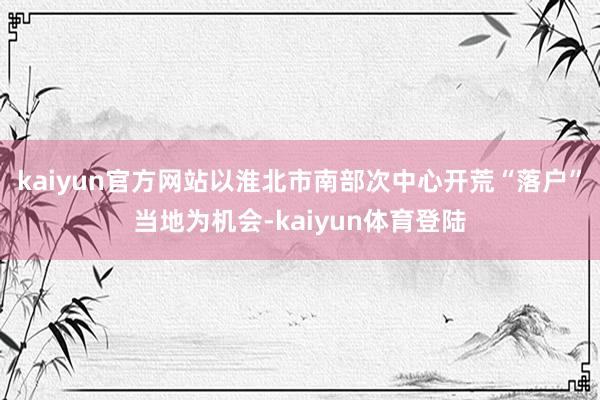 kaiyun官方网站以淮北市南部次中心开荒“落户”当地为机会-kaiyun体育登陆