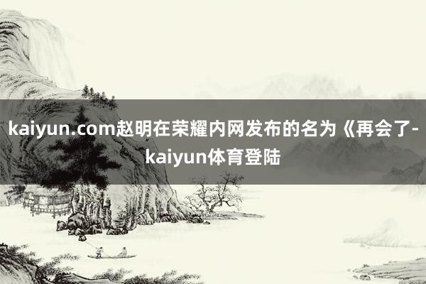 kaiyun.com赵明在荣耀内网发布的名为《再会了-kaiyun体育登陆