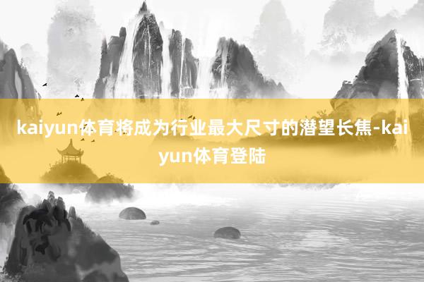 kaiyun体育将成为行业最大尺寸的潜望长焦-kaiyun体育登陆