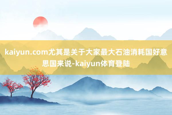 kaiyun.com尤其是关于大家最大石油消耗国好意思国来说