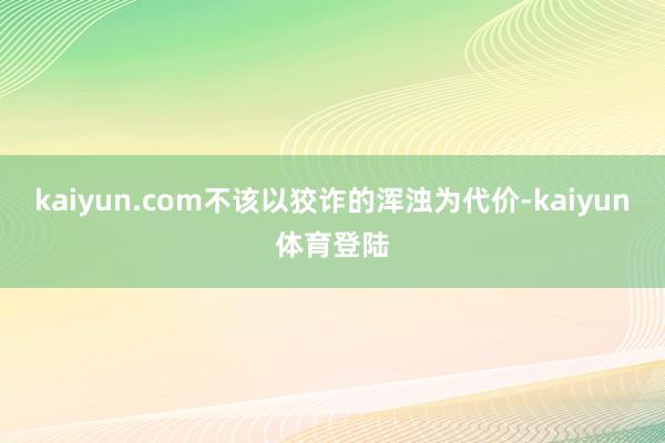 kaiyun.com不该以狡诈的浑浊为代价-kaiyun体育