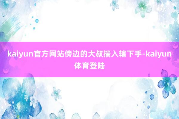 kaiyun官方网站傍边的大叔揣入辖下手-kaiyun体育登