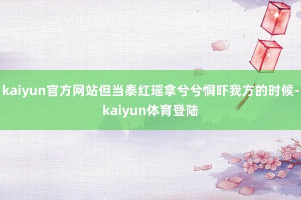 kaiyun官方网站但当泰红瑶拿兮兮恫吓我方的时候-kaiy