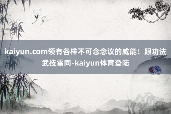 kaiyun.com领有各样不可念念议的威能！跟功法武技雷同