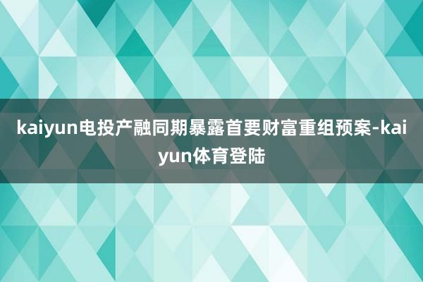 kaiyun电投产融同期暴露首要财富重组预案-kaiyun体