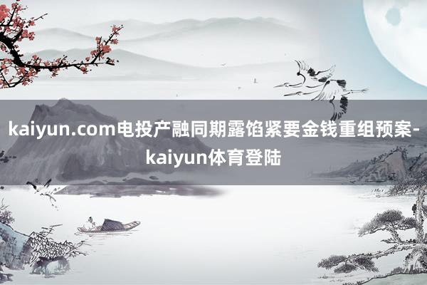 kaiyun.com电投产融同期露馅紧要金钱重组预案-kai