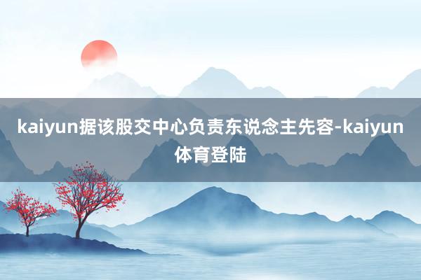 kaiyun据该股交中心负责东说念主先容-kaiyun体育登
