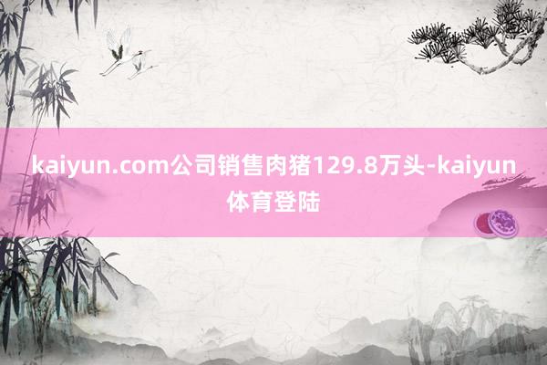 kaiyun.com公司销售肉猪129.8万头-kaiyun