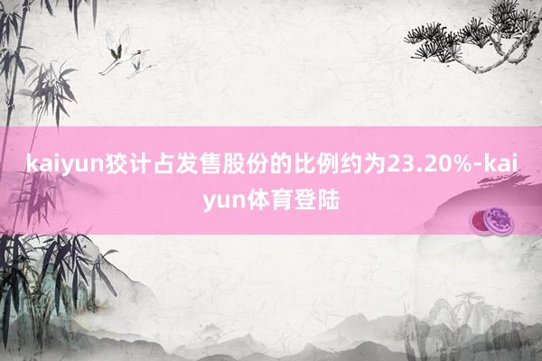 kaiyun狡计占发售股份的比例约为23.20%-kaiyu