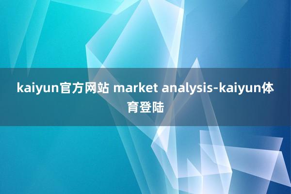 kaiyun官方网站 market analysis-kai