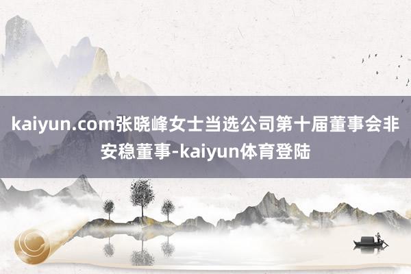 kaiyun.com张晓峰女士当选公司第十届董事会非安稳董事