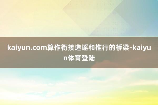 kaiyun.com算作衔接造谣和推行的桥梁-kaiyun体