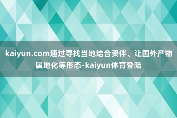 kaiyun.com通过寻找当地结合资伴、让国外产物属地化等