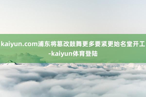 kaiyun.com浦东将篡改鼓舞更多要紧更始名堂开工-ka
