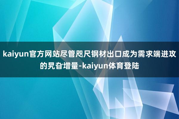 kaiyun官方网站尽管咫尺钢材出口成为需求端进攻的旯旮增量