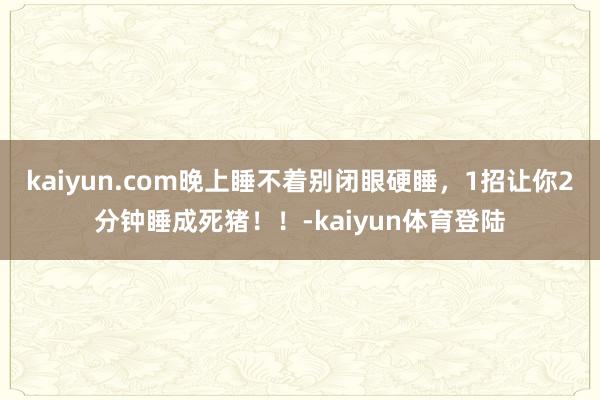 kaiyun.com晚上睡不着别闭眼硬睡，1招让你2分钟睡成